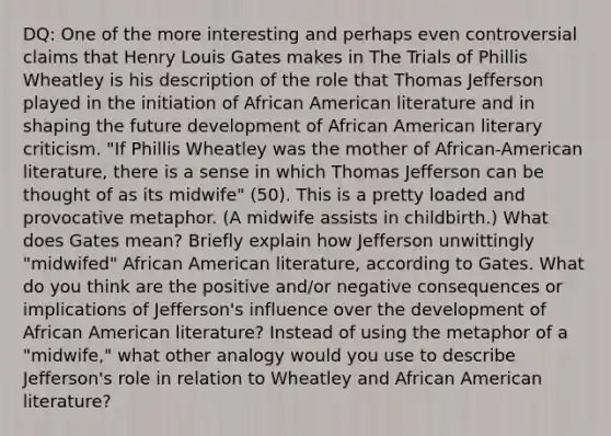 DQ: One of the more interesting and perhaps even controversial claims that Henry Louis Gates makes in The Trials of <a href='https://www.questionai.com/knowledge/kelFrgt3YW-phillis-wheatley' class='anchor-knowledge'>phillis wheatley</a> is his description of the role that Thomas Jefferson played in the initiation of <a href='https://www.questionai.com/knowledge/kHiVQ0tLcQ-african-american-literature' class='anchor-knowledge'>african american literature</a> and in shaping the future development of African American literary criticism. "If Phillis Wheatley was the mother of African-American literature, there is a sense in which Thomas Jefferson can be thought of as its midwife" (50). This is a pretty loaded and provocative metaphor. (A midwife assists in childbirth.) What does Gates mean? Briefly explain how Jefferson unwittingly "midwifed" African American literature, according to Gates. What do you think are the positive and/or negative consequences or implications of Jefferson's influence over the development of African American literature? Instead of using the metaphor of a "midwife," what other analogy would you use to describe Jefferson's role in relation to Wheatley and African American literature?