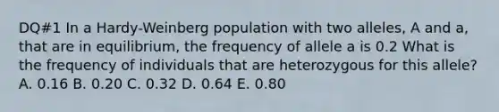 DQ#1 In a Hardy-Weinberg population with two alleles, A and a, that are in equilibrium, the frequency of allele a is 0.2 What is the frequency of individuals that are heterozygous for this allele? A. 0.16 B. 0.20 C. 0.32 D. 0.64 E. 0.80