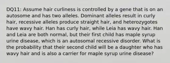 DQ11: Assume hair curliness is controlled by a gene that is on an autosome and has two alleles. Dominant alleles result in curly hair, recessive alleles produce straight hair, and heterozygotes have wavy hair. Han has curly hair, while Leia has wavy hair. Han and Leia are both normal, but their first child has maple syrup urine disease, which is an autosomal recessive disorder. What is the probability that their second child will be a daughter who has wavy hair and is also a carrier for maple syrup urine disease?