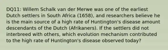 DQ11: Willem Schalk van der Merwe was one of the earliest Dutch settlers in South Africa (1658), and researchers believe he is the main source of a high rate of Huntington's disease amount descendants of the Dutch (Afrikaners). If the settlers did not interbreed with others, which evolution mechanism contributed to the high rate of Huntington's disease observed today?