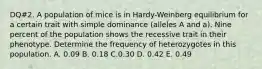 DQ#2. A population of mice is in Hardy-Weinberg equilibrium for a certain trait with simple dominance (alleles A and a). Nine percent of the population shows the recessive trait in their phenotype. Determine the frequency of heterozygotes in this population. A. 0.09 B. 0.18 C.0.30 D. 0.42 E. 0.49