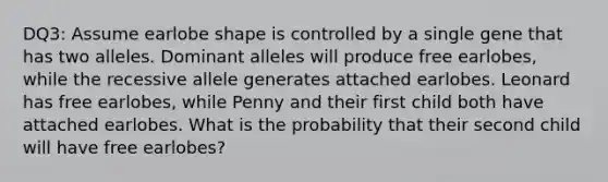 DQ3: Assume earlobe shape is controlled by a single gene that has two alleles. Dominant alleles will produce free earlobes, while the recessive allele generates attached earlobes. Leonard has free earlobes, while Penny and their first child both have attached earlobes. What is the probability that their second child will have free earlobes?