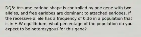 DQ5: Assume earlobe shape is controlled by one gene with two alleles, and free earlobes are dominant to attached earlobes. If the recessive allele has a frequency of 0.36 in a population that is in H-W equilibrium, what percentage of the population do you expect to be heterozygous for this gene?