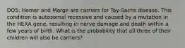 DQ5: Homer and Marge are carriers for Tay-Sachs disease. This condition is autosomal recessive and caused by a mutation in the HEXA gene, resulting in nerve damage and death within a few years of birth. What is the probability that all three of their children will also be carriers?