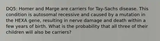 DQ5: Homer and Marge are carriers for Tay-Sachs disease. This condition is autosomal recessive and caused by a mutation in the HEXA gene, resulting in nerve damage and death within a few years of birth. What is the probability that all three of their children will also be carriers?