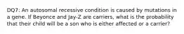 DQ7: An autosomal recessive condition is caused by mutations in a gene. If Beyonce and Jay-Z are carriers, what is the probability that their child will be a son who is either affected or a carrier?