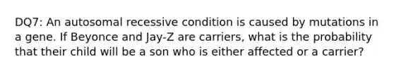 DQ7: An autosomal recessive condition is caused by mutations in a gene. If Beyonce and Jay-Z are carriers, what is the probability that their child will be a son who is either affected or a carrier?