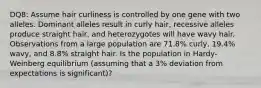 DQ8: Assume hair curliness is controlled by one gene with two alleles. Dominant alleles result in curly hair, recessive alleles produce straight hair, and heterozygotes will have wavy hair. Observations from a large population are 71.8% curly, 19.4% wavy, and 8.8% straight hair. Is the population in Hardy-Weinberg equilibrium (assuming that a 3% deviation from expectations is significant)?