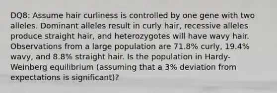 DQ8: Assume hair curliness is controlled by one gene with two alleles. Dominant alleles result in curly hair, recessive alleles produce straight hair, and heterozygotes will have wavy hair. Observations from a large population are 71.8% curly, 19.4% wavy, and 8.8% straight hair. Is the population in Hardy-Weinberg equilibrium (assuming that a 3% deviation from expectations is significant)?