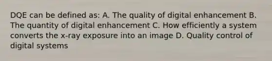 DQE can be defined as: A. The quality of digital enhancement B. The quantity of digital enhancement C. How efficiently a system converts the x-ray exposure into an image D. Quality control of digital systems