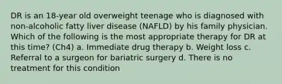 DR is an 18-year old overweight teenage who is diagnosed with non-alcoholic fatty liver disease (NAFLD) by his family physician. Which of the following is the most appropriate therapy for DR at this time? (Ch4) a. Immediate drug therapy b. Weight loss c. Referral to a surgeon for bariatric surgery d. There is no treatment for this condition