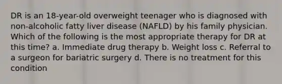 DR is an 18-year-old overweight teenager who is diagnosed with non-alcoholic fatty liver disease (NAFLD) by his family physician. Which of the following is the most appropriate therapy for DR at this time? a. Immediate drug therapy b. Weight loss c. Referral to a surgeon for bariatric surgery d. There is no treatment for this condition