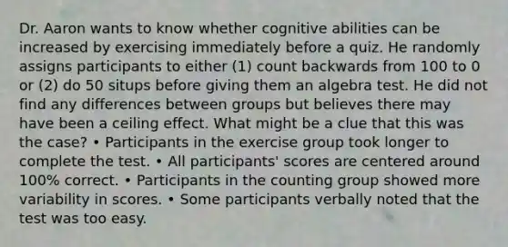 Dr. Aaron wants to know whether cognitive abilities can be increased by exercising immediately before a quiz. He randomly assigns participants to either (1) count backwards from 100 to 0 or (2) do 50 situps before giving them an algebra test. He did not find any differences between groups but believes there may have been a ceiling effect. What might be a clue that this was the case? • Participants in the exercise group took longer to complete the test. • All participants' scores are centered around 100% correct. • Participants in the counting group showed more variability in scores. • Some participants verbally noted that the test was too easy.