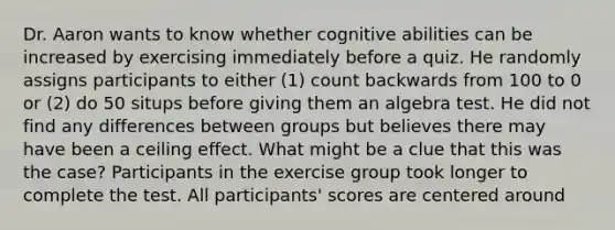 Dr. Aaron wants to know whether cognitive abilities can be increased by exercising immediately before a quiz. He randomly assigns participants to either (1) count backwards from 100 to 0 or (2) do 50 situps before giving them an algebra test. He did not find any differences between groups but believes there may have been a ceiling effect. What might be a clue that this was the case? Participants in the exercise group took longer to complete the test. All participants' scores are centered around