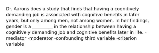 Dr. Aarons does a study that finds that having a cognitively demanding job is associated with cognitive benefits in later years, but only among men, not among women. In her findings, gender is a _________ in the relationship between having a cognitively demanding job and cognitive benefits later in life. -mediator -moderator -confounding third variable -criterion variable