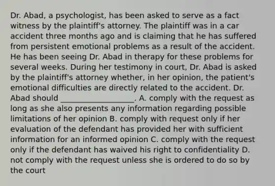 Dr. Abad, a psychologist, has been asked to serve as a fact witness by the plaintiff's attorney. The plaintiff was in a car accident three months ago and is claiming that he has suffered from persistent emotional problems as a result of the accident. He has been seeing Dr. Abad in therapy for these problems for several weeks. During her testimony in court, Dr. Abad is asked by the plaintiff's attorney whether, in her opinion, the patient's emotional difficulties are directly related to the accident. Dr. Abad should ___________________. A. comply with the request as long as she also presents any information regarding possible limitations of her opinion B. comply with request only if her evaluation of the defendant has provided her with sufficient information for an informed opinion C. comply with the request only if the defendant has waived his right to confidentiality D. not comply with the request unless she is ordered to do so by the court