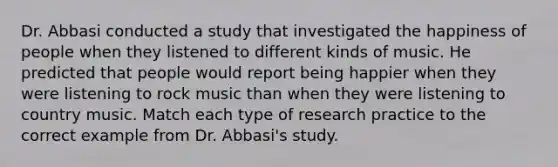 Dr. Abbasi conducted a study that investigated the happiness of people when they listened to different kinds of music. He predicted that people would report being happier when they were listening to rock music than when they were listening to country music. Match each type of research practice to the correct example from Dr. Abbasi's study.