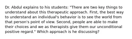 Dr. Abdul explains to his students: "There are two key things to understand about this therapeutic approach. First, the best way to understand an individual's behavior is to see the world from that person's point of view. Second, people are able to make their choices and we as therapists give them our unconditional positive regard." Which approach is he discussing?