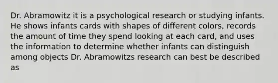 Dr. Abramowitz it is a psychological research or studying infants. He shows infants cards with shapes of different colors, records the amount of time they spend looking at each card, and uses the information to determine whether infants can distinguish among objects Dr. Abramowitzs research can best be described as