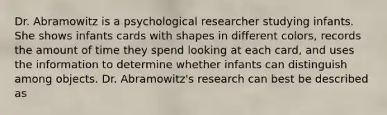 Dr. Abramowitz is a psychological researcher studying infants. She shows infants cards with shapes in different colors, records the amount of time they spend looking at each card, and uses the information to determine whether infants can distinguish among objects. Dr. Abramowitz's research can best be described as