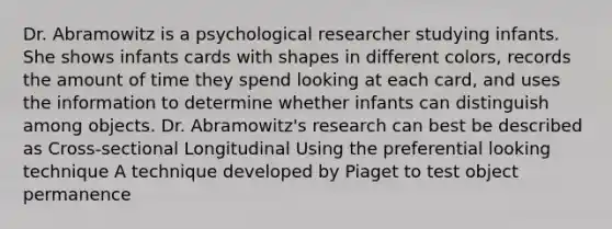 Dr. Abramowitz is a psychological researcher studying infants. She shows infants cards with shapes in different colors, records the amount of time they spend looking at each card, and uses the information to determine whether infants can distinguish among objects. Dr. Abramowitz's research can best be described as Cross-sectional Longitudinal Using the preferential looking technique A technique developed by Piaget to test object permanence