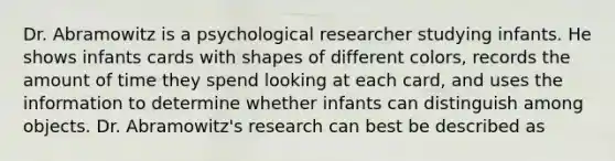 Dr. Abramowitz is a psychological researcher studying infants. He shows infants cards with shapes of different colors, records the amount of time they spend looking at each card, and uses the information to determine whether infants can distinguish among objects. Dr. Abramowitz's research can best be described as