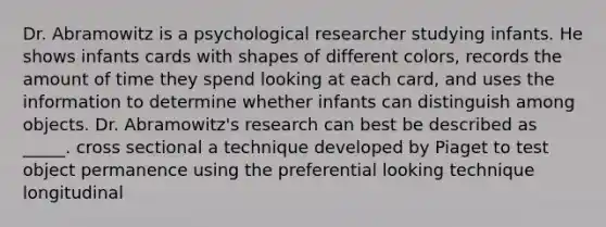 Dr. Abramowitz is a psychological researcher studying infants. He shows infants cards with shapes of different colors, records the amount of time they spend looking at each card, and uses the information to determine whether infants can distinguish among objects. Dr. Abramowitz's research can best be described as _____. cross sectional a technique developed by Piaget to test object permanence using the preferential looking technique longitudinal