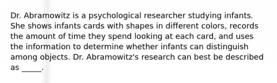 Dr. Abramowitz is a psychological researcher studying infants. She shows infants cards with shapes in different colors, records the amount of time they spend looking at each card, and uses the information to determine whether infants can distinguish among objects. Dr. Abramowitz's research can best be described as _____.