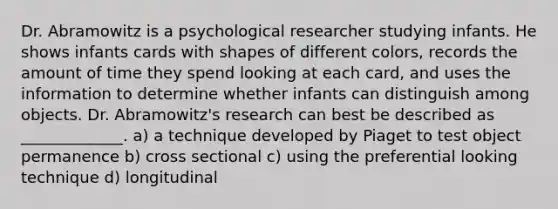 Dr. Abramowitz is a psychological researcher studying infants. He shows infants cards with shapes of different colors, records the amount of time they spend looking at each card, and uses the information to determine whether infants can distinguish among objects. Dr. Abramowitz's research can best be described as _____________. a) a technique developed by Piaget to test object permanence b) cross sectional c) using the preferential looking technique d) longitudinal