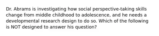 Dr. Abrams is investigating how social perspective-taking skills change from middle childhood to adolescence, and he needs a developmental research design to do so. Which of the following is NOT designed to answer his question?