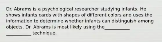 Dr. Abrams is a psychological researcher studying infants. He shows infants cards with shapes of different colors and uses the information to determine whether infants can distinguish among objects. Dr. Abrams is most likely using the___________ ___________ technique.