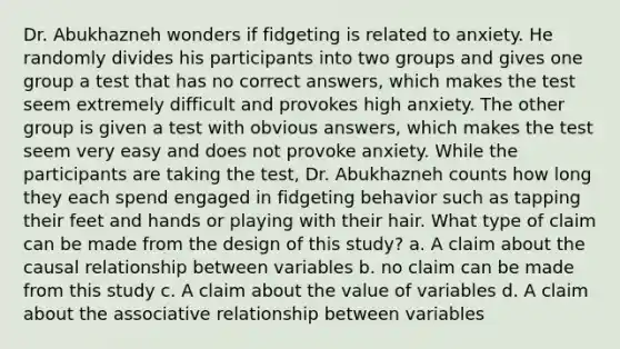 Dr. Abukhazneh wonders if fidgeting is related to anxiety. He randomly divides his participants into two groups and gives one group a test that has no correct answers, which makes the test seem extremely difficult and provokes high anxiety. The other group is given a test with obvious answers, which makes the test seem very easy and does not provoke anxiety. While the participants are taking the test, Dr. Abukhazneh counts how long they each spend engaged in fidgeting behavior such as tapping their feet and hands or playing with their hair. What type of claim can be made from the design of this study? a. A claim about the causal relationship between variables b. no claim can be made from this study c. A claim about the value of variables d. A claim about the associative relationship between variables