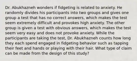 Dr. Abukhazneh wonders if fidgeting is related to anxiety. He randomly divides his participants into two groups and gives one group a test that has no correct answers, which makes the test seem extremely difficult and provokes high anxiety. The other group is given a test with obvious answers, which makes the test seem very easy and does not provoke anxiety. While the participants are taking the test, Dr. Abukhazneh counts how long they each spend engaged in fidgeting behavior such as tapping their feet and hands or playing with their hair. What type of claim can be made from the design of this study?