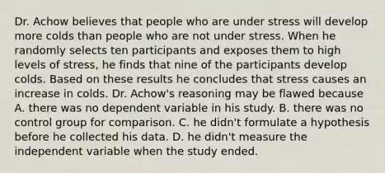 Dr. Achow believes that people who are under stress will develop more colds than people who are not under stress. When he randomly selects ten participants and exposes them to high levels of stress, he finds that nine of the participants develop colds. Based on these results he concludes that stress causes an increase in colds. Dr. Achow's reasoning may be flawed because A. there was no dependent variable in his study. B. there was no control group for comparison. C. he didn't formulate a hypothesis before he collected his data. D. he didn't measure the independent variable when the study ended.