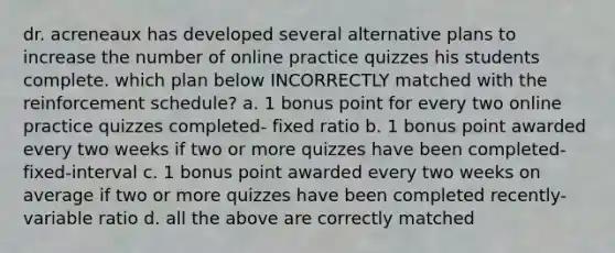 dr. acreneaux has developed several alternative plans to increase the number of online practice quizzes his students complete. which plan below INCORRECTLY matched with the reinforcement schedule? a. 1 bonus point for every two online practice quizzes completed- fixed ratio b. 1 bonus point awarded every two weeks if two or more quizzes have been completed- fixed-interval c. 1 bonus point awarded every two weeks on average if two or more quizzes have been completed recently-variable ratio d. all the above are correctly matched