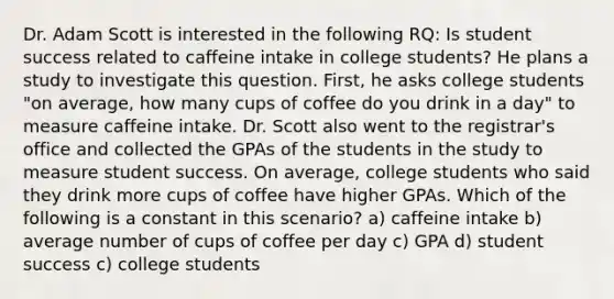 Dr. Adam Scott is interested in the following RQ: Is student success related to caffeine intake in college students? He plans a study to investigate this question. First, he asks college students "on average, how many cups of coffee do you drink in a day" to measure caffeine intake. Dr. Scott also went to the registrar's office and collected the GPAs of the students in the study to measure student success. On average, college students who said they drink more cups of coffee have higher GPAs. Which of the following is a constant in this scenario? a) caffeine intake b) average number of cups of coffee per day c) GPA d) student success c) college students