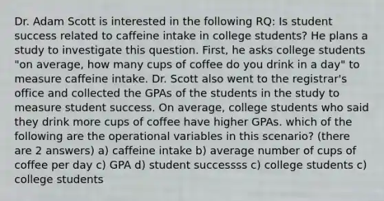 Dr. Adam Scott is interested in the following RQ: Is student success related to caffeine intake in college students? He plans a study to investigate this question. First, he asks college students "on average, how many cups of coffee do you drink in a day" to measure caffeine intake. Dr. Scott also went to the registrar's office and collected the GPAs of the students in the study to measure student success. On average, college students who said they drink more cups of coffee have higher GPAs. which of the following are the operational variables in this scenario? (there are 2 answers) a) caffeine intake b) average number of cups of coffee per day c) GPA d) student successss c) college students c) college students