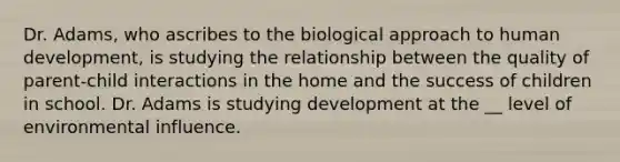 Dr. Adams, who ascribes to the biological approach to human development, is studying the relationship between the quality of parent-child interactions in the home and the success of children in school. Dr. Adams is studying development at the __ level of environmental influence.