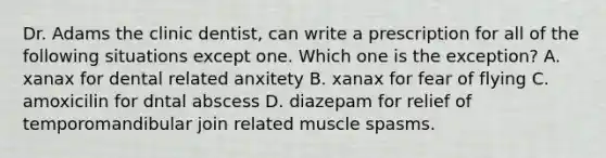 Dr. Adams the clinic dentist, can write a prescription for all of the following situations except one. Which one is the exception? A. xanax for dental related anxitety B. xanax for fear of flying C. amoxicilin for dntal abscess D. diazepam for relief of temporomandibular join related muscle spasms.