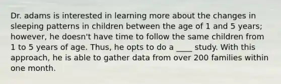 Dr. adams is interested in learning more about the changes in sleeping patterns in children between the age of 1 and 5 years; however, he doesn't have time to follow the same children from 1 to 5 years of age. Thus, he opts to do a ____ study. With this approach, he is able to gather data from over 200 families within one month.