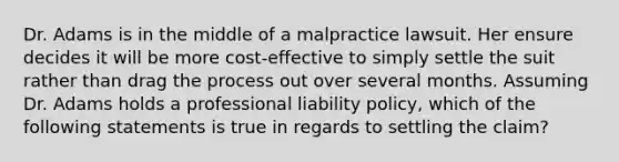 Dr. Adams is in the middle of a malpractice lawsuit. Her ensure decides it will be more cost-effective to simply settle the suit rather than drag the process out over several months. Assuming Dr. Adams holds a professional liability policy, which of the following statements is true in regards to settling the claim?