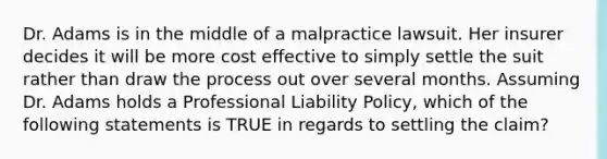 Dr. Adams is in the middle of a malpractice lawsuit. Her insurer decides it will be more cost effective to simply settle the suit rather than draw the process out over several months. Assuming Dr. Adams holds a Professional Liability Policy, which of the following statements is TRUE in regards to settling the claim?