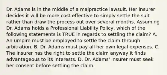 Dr. Adams is in the middle of a malpractice lawsuit. Her insurer decides it will be more cost effective to simply settle the suit rather than draw the process out over several months. Assuming Dr. Adams holds a Professional Liability Policy, which of the following statements is TRUE in regards to settling the claim? A. An umpire must be employed to settle the claim through arbitration. B. Dr. Adams must pay all her own legal expenses. C. The insurer has the right to settle the claim anyway it finds advantageous to its interests. D. Dr. Adams' insurer must seek her consent before settling the claim.