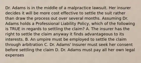 Dr. Adams is in the middle of a malpractice lawsuit. Her insurer decides it will be more cost effective to settle the suit rather than draw the process out over several months. Assuming Dr. Adams holds a Professional Liability Policy, which of the following is TRUE in regards to settling the claim? A. The insurer has the right to settle the claim anyway it finds advantageous to its interests. B. An umpire must be employed to settle the claim through arbitration C. Dr. Adams' Insurer must seek her consent before settling the claim D. Dr. Adams must pay all her own legal expenses