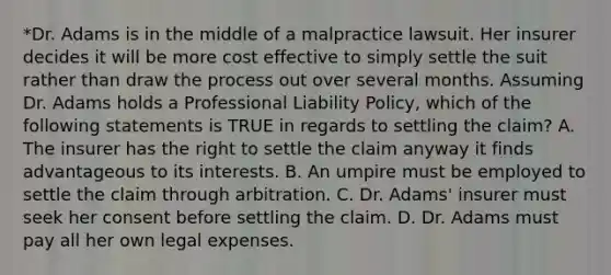 *Dr. Adams is in the middle of a malpractice lawsuit. Her insurer decides it will be more cost effective to simply settle the suit rather than draw the process out over several months. Assuming Dr. Adams holds a Professional Liability Policy, which of the following statements is TRUE in regards to settling the claim? A. The insurer has the right to settle the claim anyway it finds advantageous to its interests. B. An umpire must be employed to settle the claim through arbitration. C. Dr. Adams' insurer must seek her consent before settling the claim. D. Dr. Adams must pay all her own legal expenses.