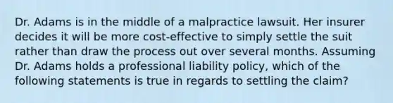 Dr. Adams is in the middle of a malpractice lawsuit. Her insurer decides it will be more cost-effective to simply settle the suit rather than draw the process out over several months. Assuming Dr. Adams holds a professional liability policy, which of the following statements is true in regards to settling the claim?