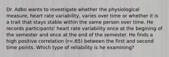 Dr. Adbo wants to investigate whether the physiological measure, heart rate variability, varies over time or whether it is a trait that stays stable within the same person over time. He records participants' heart rate variability once at the begining of the semester and once at the end of the semester. He finds a high positive correlation (r=.65) between the first and second time points. Which type of reliability is he examining?