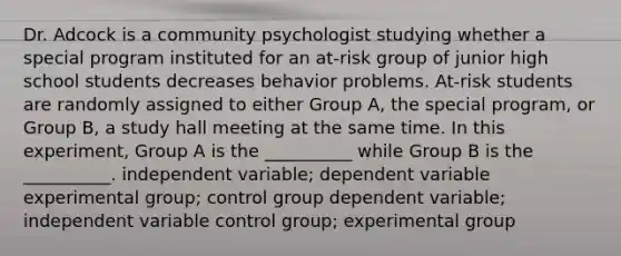 Dr. Adcock is a community psychologist studying whether a special program instituted for an at-risk group of junior high school students decreases behavior problems. At-risk students are randomly assigned to either Group A, the special program, or Group B, a study hall meeting at the same time. In this experiment, Group A is the __________ while Group B is the __________. independent variable; dependent variable experimental group; control group dependent variable; independent variable control group; experimental group