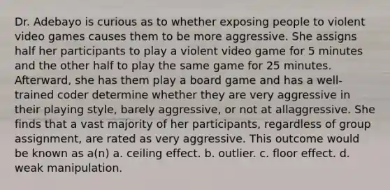 Dr. Adebayo is curious as to whether exposing people to violent video games causes them to be more aggressive. She assigns half her participants to play a violent video game for 5 minutes and the other half to play the same game for 25 minutes. Afterward, she has them play a board game and has a well-trained coder determine whether they are very aggressive in their playing style, barely aggressive, or not at allaggressive. She finds that a vast majority of her participants, regardless of group assignment, are rated as very aggressive. This outcome would be known as a(n) a. ceiling effect. b. outlier. c. floor effect. d. weak manipulation.