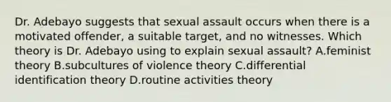 Dr. Adebayo suggests that sexual assault occurs when there is a motivated offender, a suitable target, and no witnesses. Which theory is Dr. Adebayo using to explain sexual assault? A.feminist theory B.subcultures of violence theory C.differential identification theory D.routine activities theory